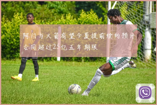 阿门与火箭有望今夏提前续约预计合同超过25亿五年期限