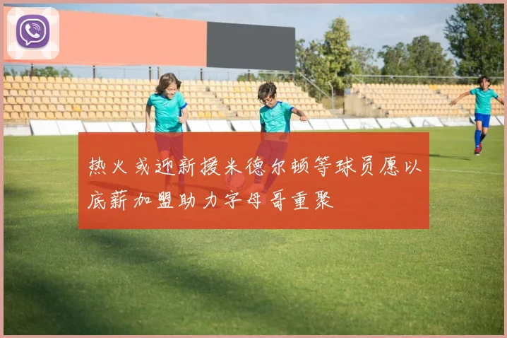 热火或迎新援米德尔顿等球员愿以底薪加盟助力字母哥重聚