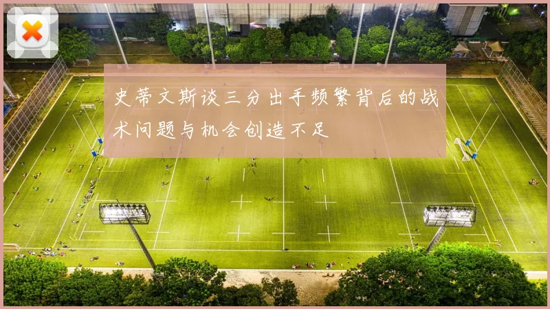 史蒂文斯谈三分出手频繁背后的战术问题与机会创造不足