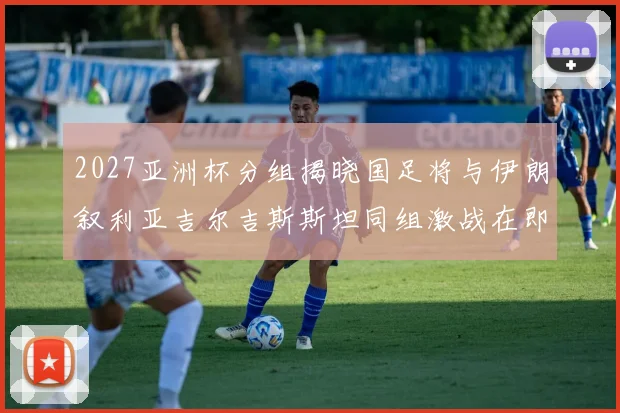 2027亚洲杯分组揭晓国足将与伊朗叙利亚吉尔吉斯斯坦同组激战在即