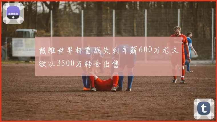 戴维世界杯首战失利年薪600万尤文欲以3500万转会出售