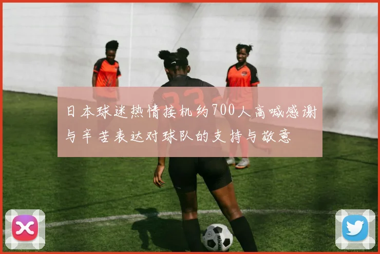 日本球迷热情接机约700人高喊感谢与辛苦表达对球队的支持与敬意