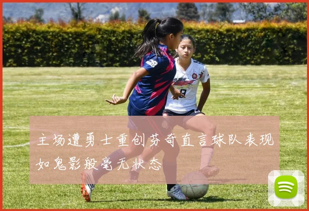 主场遭勇士重创芬奇直言球队表现如鬼影般毫无状态
