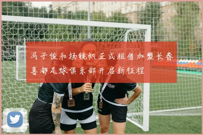 冯子俊和杨镜帆正式租借加盟长春喜都足球俱乐部开启新征程