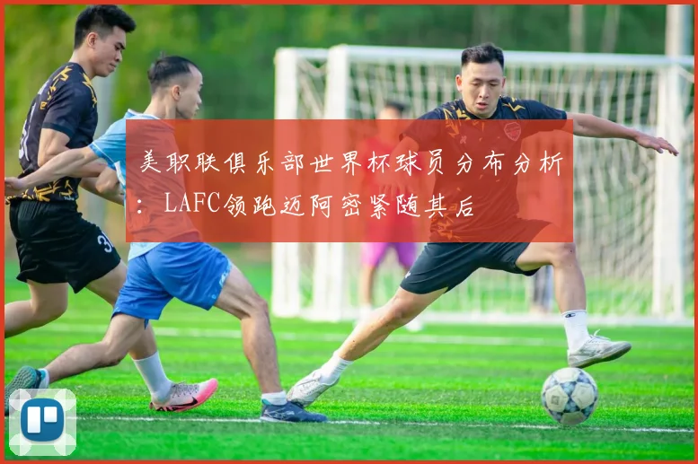 美职联俱乐部世界杯球员分布分析：LAFC领跑迈阿密紧随其后