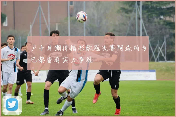 卢卡库期待精彩欧冠决赛阿森纳与巴黎皆有实力争冠