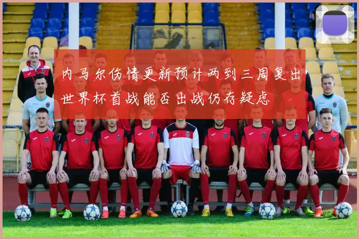 内马尔伤情更新预计两到三周复出世界杯首战能否出战仍存疑虑