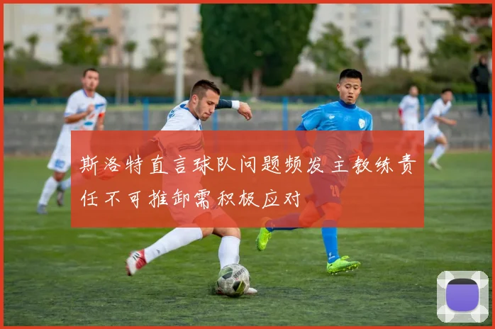 斯洛特直言球队问题频发主教练责任不可推卸需积极应对