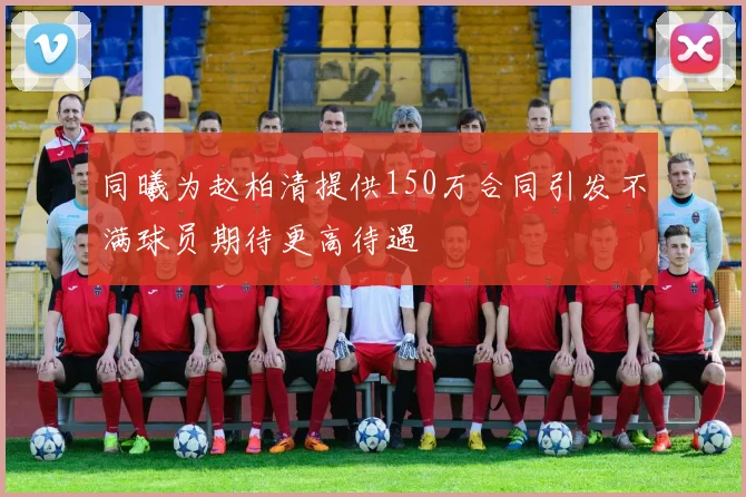 同曦为赵柏清提供150万合同引发不满球员期待更高待遇
