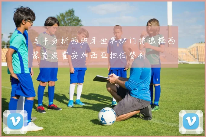 马卡分析西班牙世界杯门将选择西蒙首发霍安加西亚担任替补