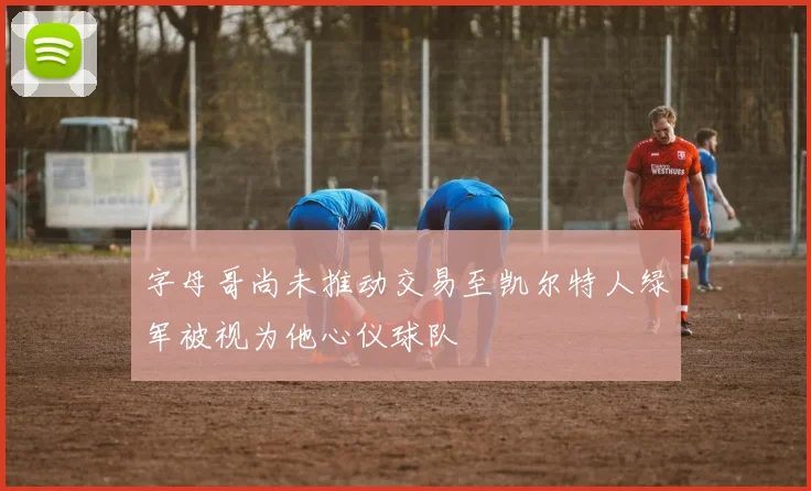 字母哥尚未推动交易至凯尔特人绿军被视为他心仪球队