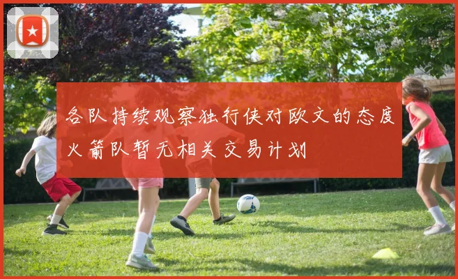 各队持续观察独行侠对欧文的态度火箭队暂无相关交易计划