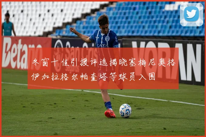 冬窗十佳引援评选揭晓塞梅尼奥格伊加拉格尔帕奎塔等球员入围