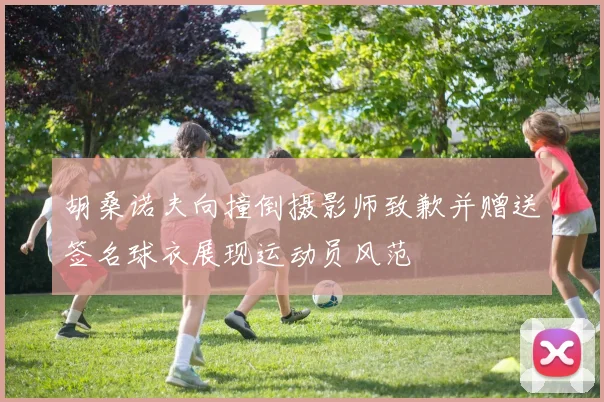 胡桑诺夫向撞倒摄影师致歉并赠送签名球衣展现运动员风范