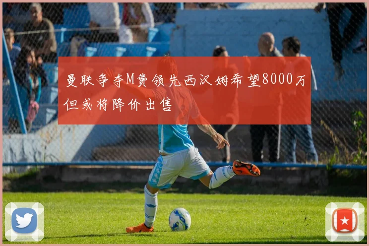 曼联争夺M费领先西汉姆希望8000万但或将降价出售