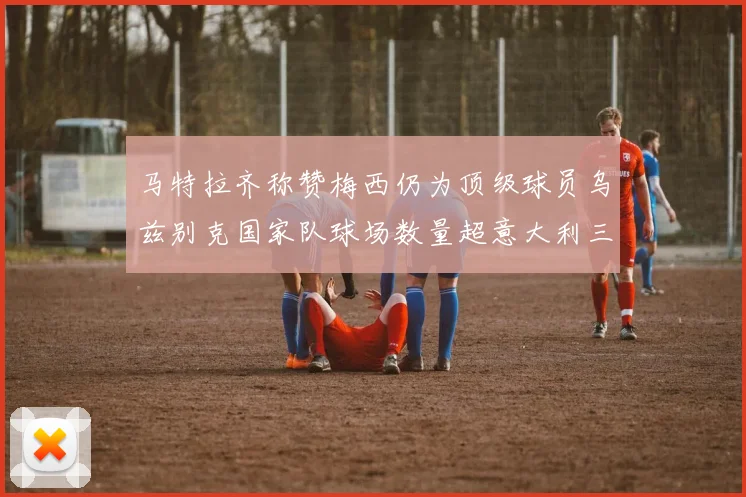 马特拉齐称赞梅西仍为顶级球员乌兹别克国家队球场数量超意大利三倍