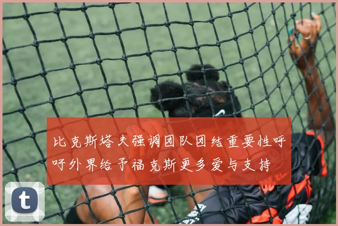 比克斯塔夫强调团队团结重要性呼吁外界给予福克斯更多爱与支持