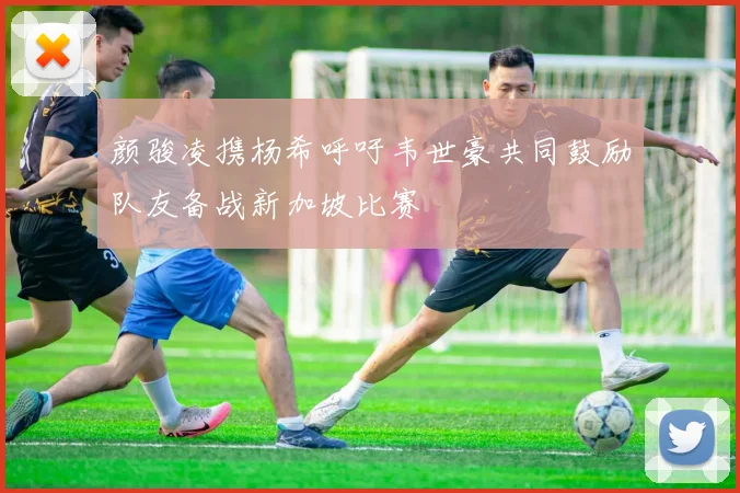 颜骏凌携杨希呼吁韦世豪共同鼓励队友备战新加坡比赛