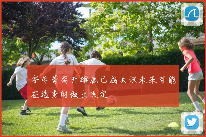 字母哥离开雄鹿已成共识未来可能在选秀时做出决定