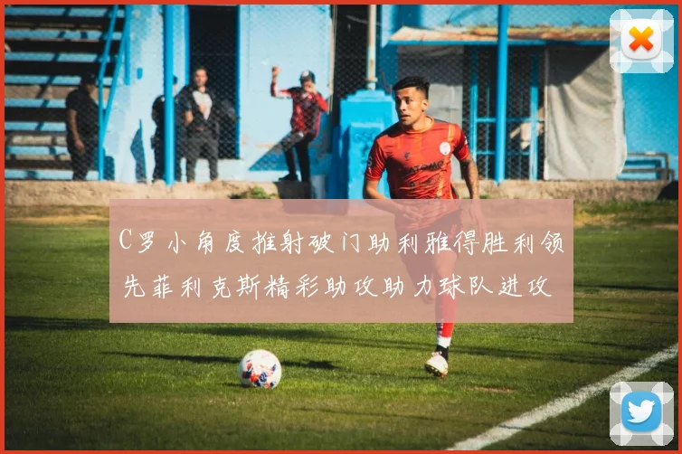 C罗小角度推射破门助利雅得胜利领先菲利克斯精彩助攻助力球队进攻