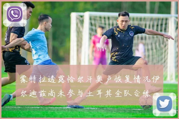 蒙特拉透露恰尔汗奥卢恢复情况伊尔迪兹尚未参与土耳其全队合练