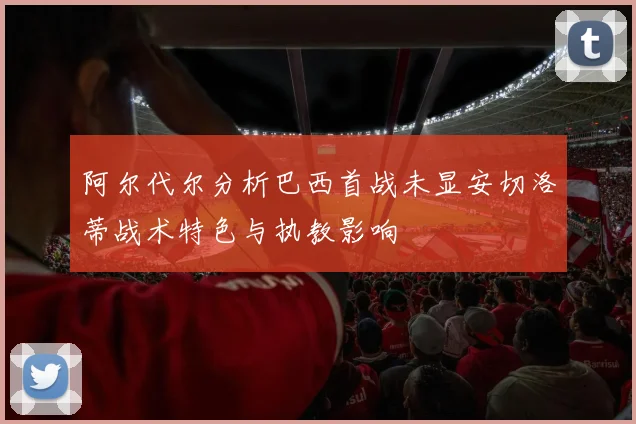 阿尔代尔分析巴西首战未显安切洛蒂战术特色与执教影响