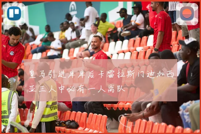 皇马引进库库后卡雷拉斯门迪加西亚三人中必有一人离队
