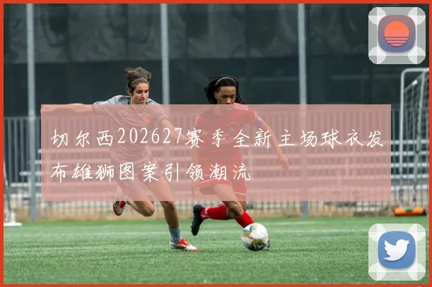 切尔西202627赛季全新主场球衣发布雄狮图案引领潮流